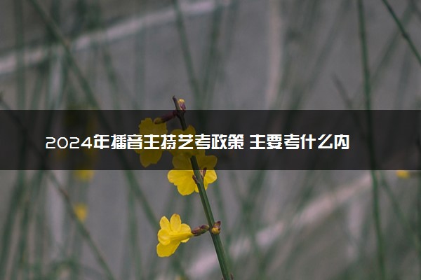 2024年播音主持艺考政策 主要考什么内容