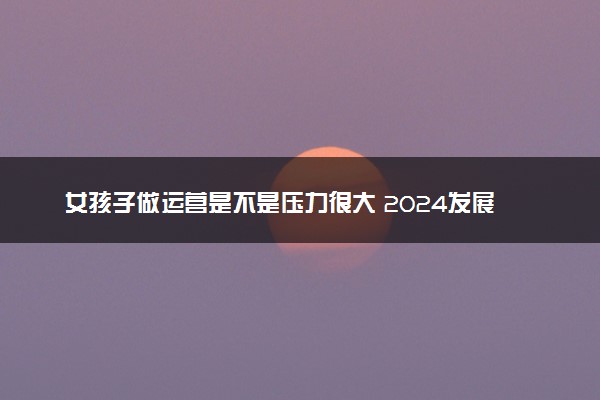 女孩子做运营是不是压力很大 2024发展前景怎么样