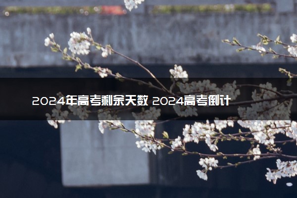 2024年高考剩余天数 2024高考倒计时查询