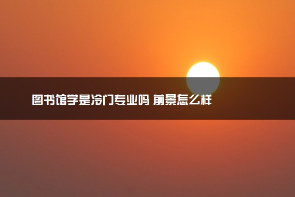 图书馆学是冷门专业吗 前景怎么样
