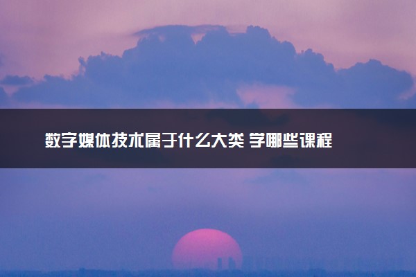 数字媒体技术属于什么大类 学哪些课程