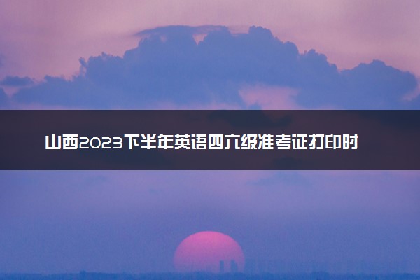 山西2023下半年英语四六级准考证打印时间 最新考前提醒