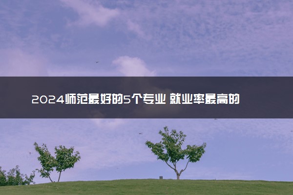 2024师范最好的5个专业 就业率最高的专业