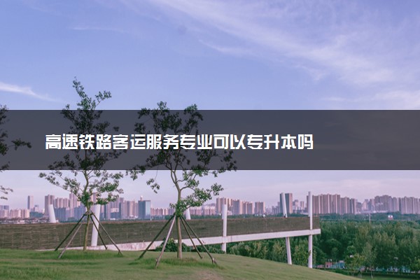 高速铁路客运服务专业可以专升本吗