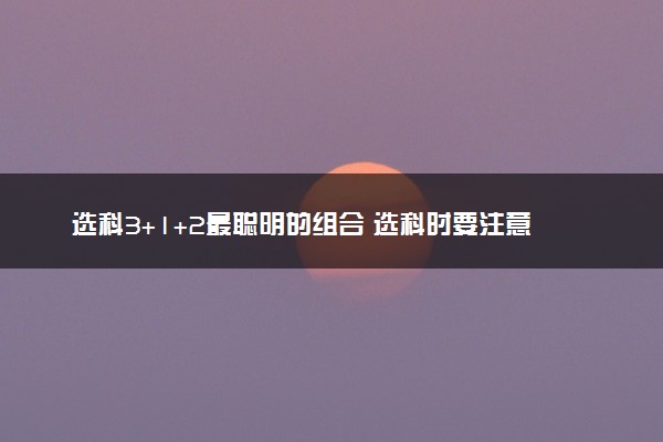选科3+1+2最聪明的组合 选科时要注意什么