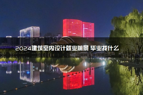 2024建筑室内设计就业前景 毕业找什么工作