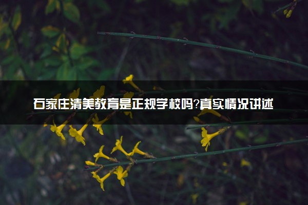 石家庄清美教育是正规学校吗？真实情况讲述