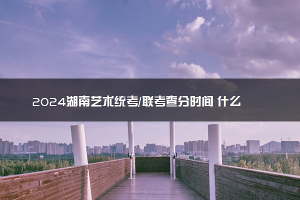 2024湖南艺术统考/联考查分时间 什么时候公布成绩