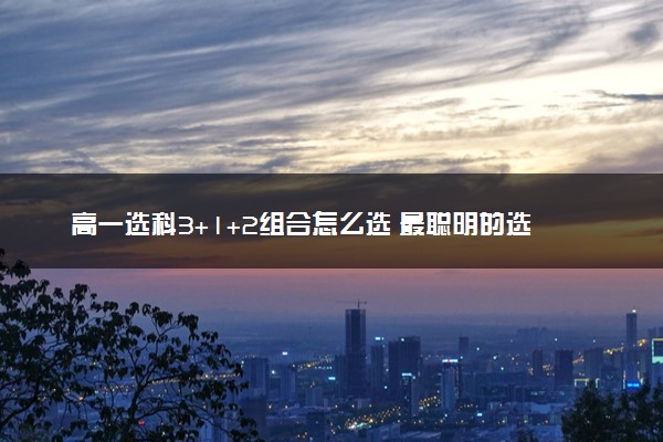 高一选科3+1+2组合怎么选 最聪明的选科组合推荐
