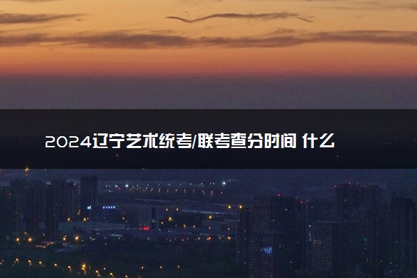 2024辽宁艺术统考/联考查分时间 什么时候公布成绩