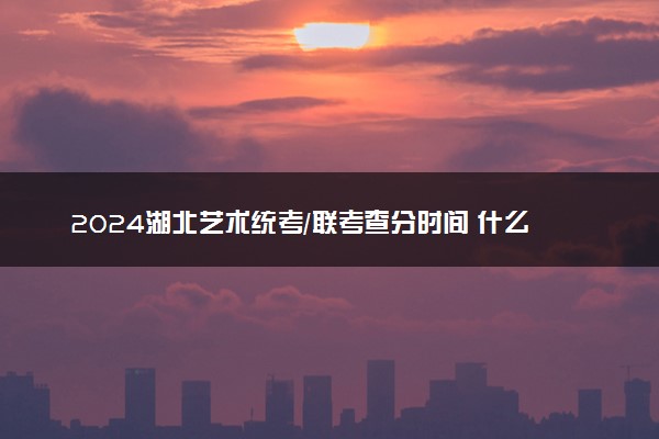 2024湖北艺术统考/联考查分时间 什么时候公布成绩