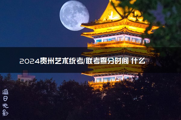 2024贵州艺术统考/联考查分时间 什么时候公布成绩