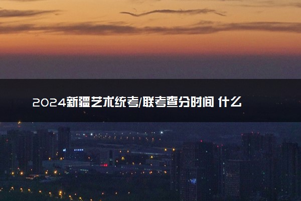 2024新疆艺术统考/联考查分时间 什么时候公布成绩