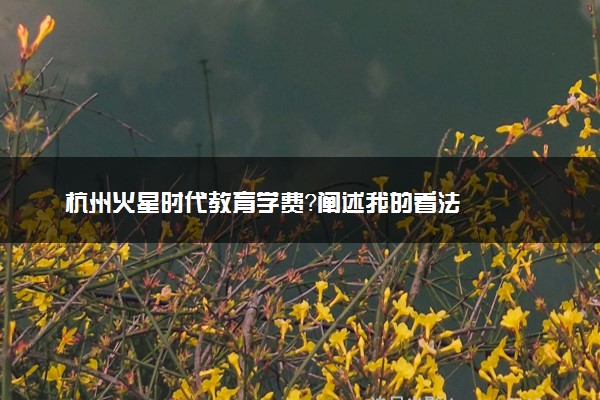 杭州火星时代教育学费？阐述我的看法