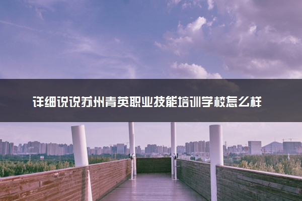 详细说说苏州青英职业技能培训学校怎么样