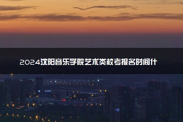 2024沈阳音乐学院艺术类校考报名时间什么时候 几月份报名