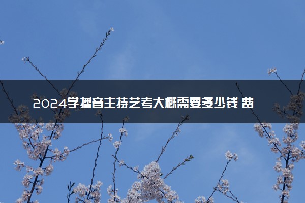 2024学播音主持艺考大概需要多少钱 费用高吗