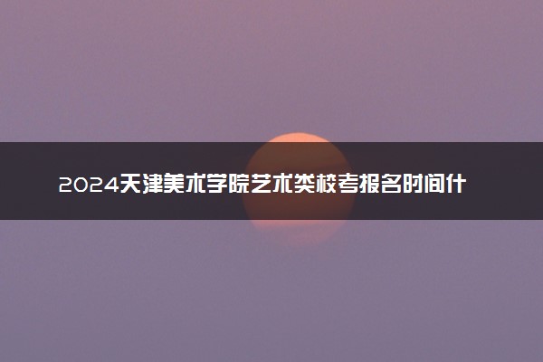 2024天津美术学院艺术类校考报名时间什么时候 几月份报名