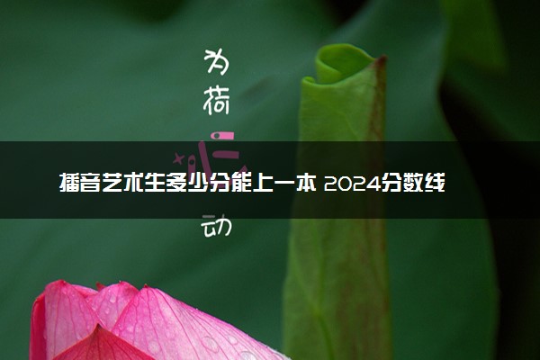 播音艺术生多少分能上一本 2024分数线预测