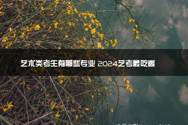艺术类考生有哪些专业 2024艺考最吃香的专业推荐