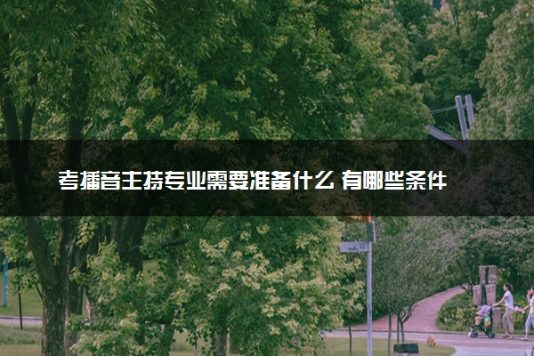 考播音主持专业需要准备什么 有哪些条件