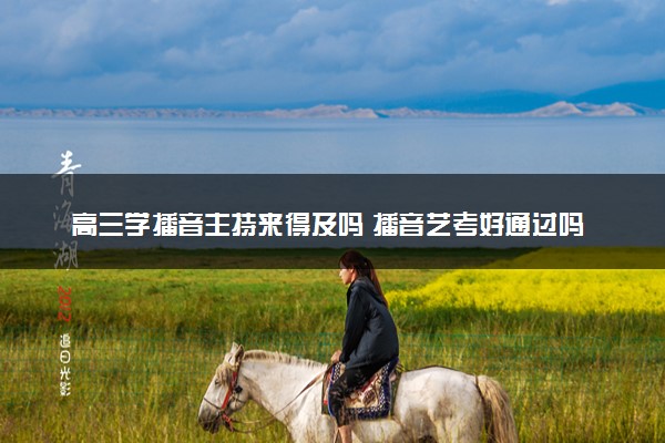 高三学播音主持来得及吗 播音艺考好通过吗