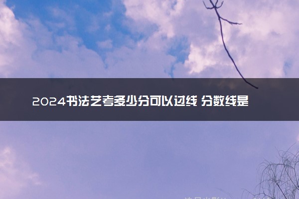 2024书法艺考多少分可以过线 分数线是多少