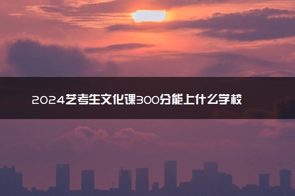 2024艺考生文化课300分能上什么学校 哪些大学好
