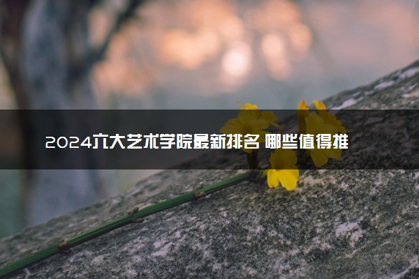 2024六大艺术学院最新排名 哪些值得推荐