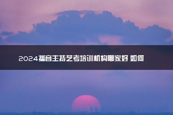 2024播音主持艺考培训机构哪家好 如何挑选