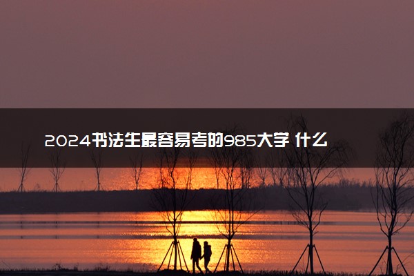 2024书法生最容易考的985大学 什么大学值得报