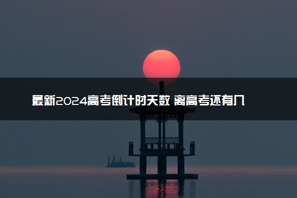 最新2024高考倒计时天数 离高考还有几天