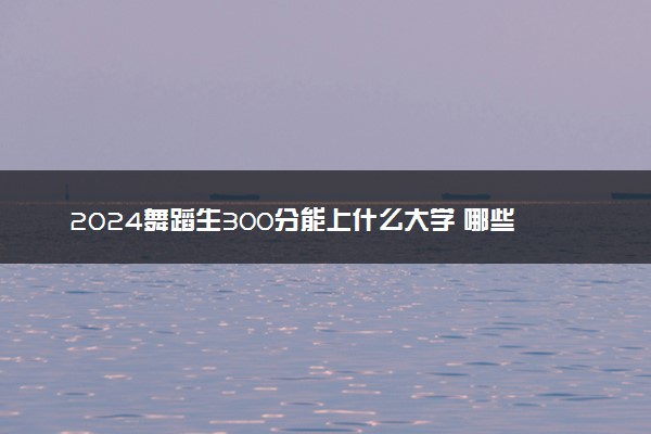 2024舞蹈生300分能上什么大学 哪些大学好