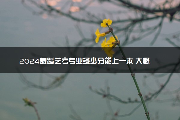 2024舞蹈艺考专业多少分能上一本 大概分数
