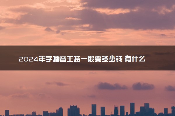 2024年学播音主持一般要多少钱 有什么费用