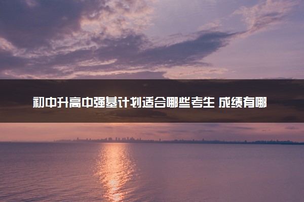 初中升高中强基计划适合哪些考生 成绩有哪些要求
