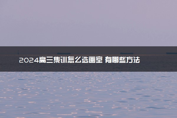 2024高三集训怎么选画室 有哪些方法