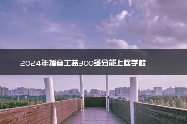 2024年播音主持300多分能上啥学校 有什么推荐