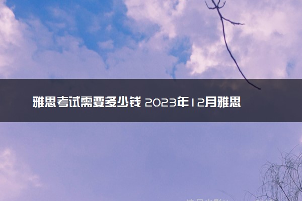 雅思考试需要多少钱 2023年12月雅思什么时候考试