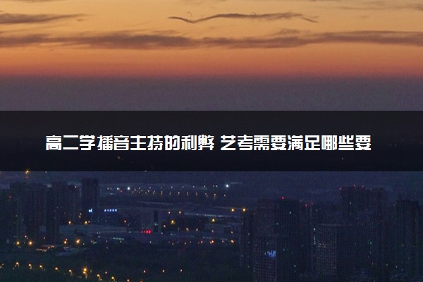 高二学播音主持的利弊 艺考需要满足哪些要求