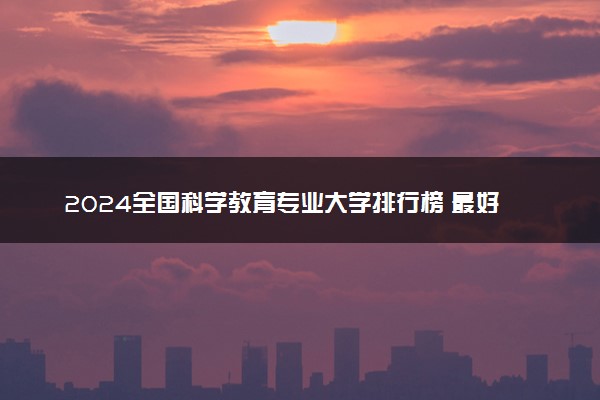 2024全国科学教育专业大学排行榜 最好院校排名名单汇总