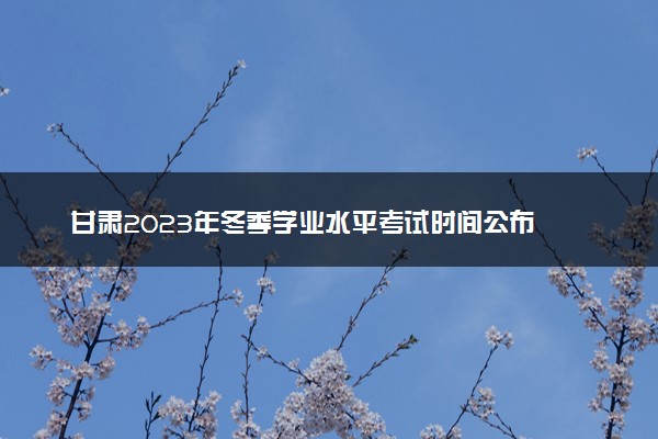 甘肃2023年冬季学业水平考试时间公布 具体几月几号