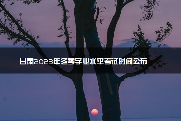 甘肃2023年冬季学业水平考试时间公布 具体几月几号