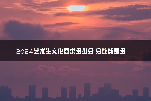 2024艺术生文化要求多少分 分数线是多少