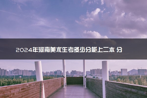 2024年河南美术生考多少分能上二本 分数线是多少