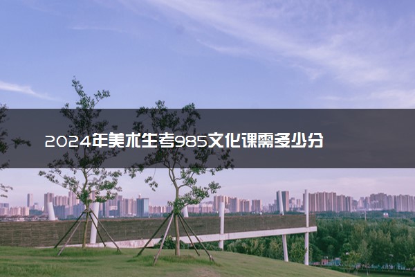 2024年美术生考985文化课需多少分 哪个学校好考