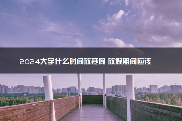 2024大学什么时间放寒假 放假期间应该做什么