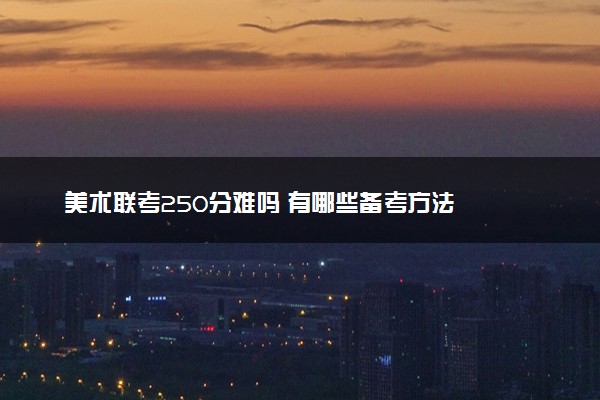 美术联考250分难吗 有哪些备考方法