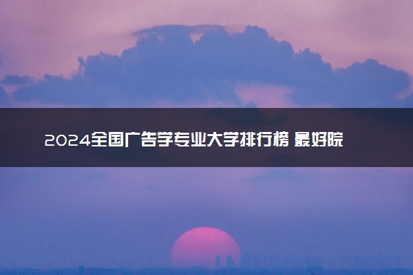 2024全国广告学专业大学排行榜 最好院校排名名单汇总