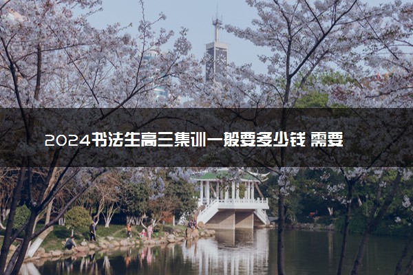 2024书法生高三集训一般要多少钱 需要集训多久